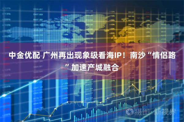 中金优配 广州再出现象级看海IP！南沙“情侣路”加速产城融合