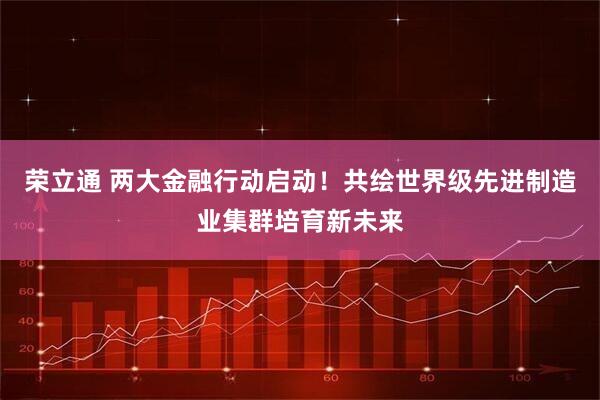 荣立通 两大金融行动启动！共绘世界级先进制造业集群培育新未来