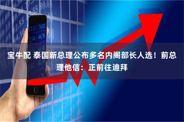 宝牛配 泰国新总理公布多名内阁部长人选！前总理他信：正前往迪拜