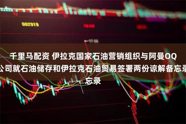 千里马配资 伊拉克国家石油营销组织与阿曼OQ公司就石油储存和伊拉克石油贸易签署两份谅解备忘录