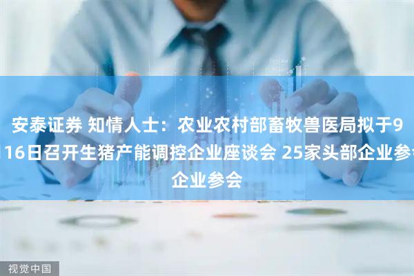 安泰证券 知情人士：农业农村部畜牧兽医局拟于9月16日召开生猪产能调控企业座谈会 25家头部企业参会