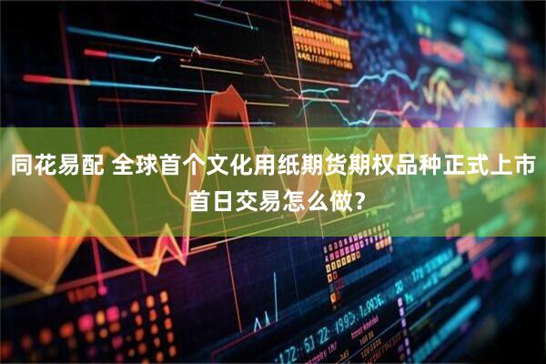 同花易配 全球首个文化用纸期货期权品种正式上市 首日交易怎么做？