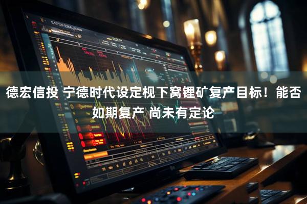 德宏信投 宁德时代设定枧下窝锂矿复产目标！能否如期复产 尚未有定论