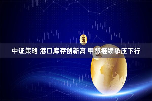 中证策略 港口库存创新高 甲醇继续承压下行