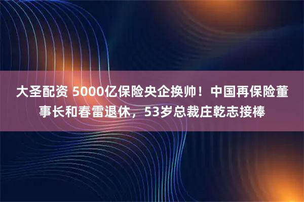大圣配资 5000亿保险央企换帅！中国再保险董事长和春雷退休，53岁总裁庄乾志接棒