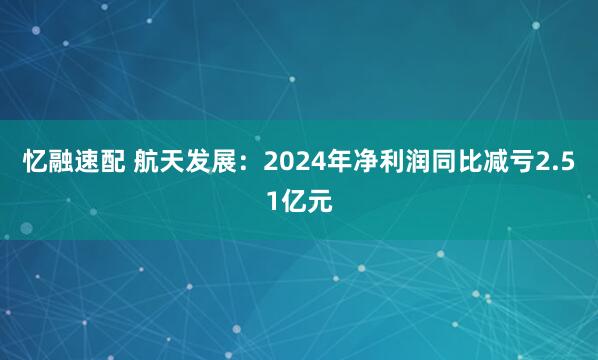 忆融速配 航天发展：2024年净利润同比减亏2.51亿元