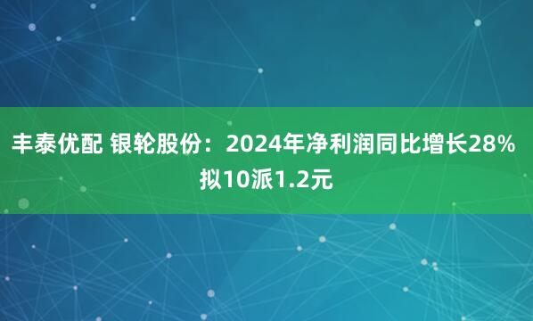 丰泰优配 银轮股份：2024年净利润同比增长28% 拟10派1.2元