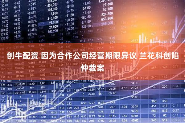 创牛配资 因为合作公司经营期限异议 兰花科创陷仲裁案