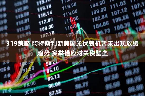 319策略 阿特斯判断美国光伏装机暂未出现放缓趋势 多举措应对关税壁垒