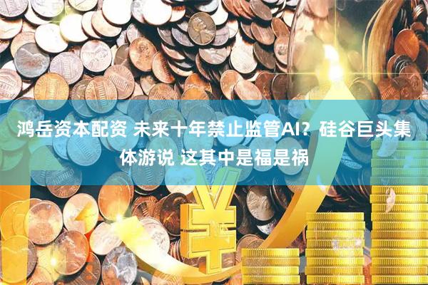 鸿岳资本配资 未来十年禁止监管AI？硅谷巨头集体游说 这其中是福是祸
