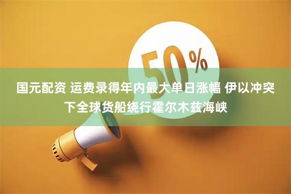 国元配资 运费录得年内最大单日涨幅 伊以冲突下全球货船绕行霍尔木兹海峡