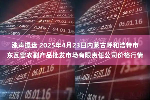 涨声操盘 2025年4月23日内蒙古呼和浩特市东瓦窑农副产品批发市场有限责任公司价格行情
