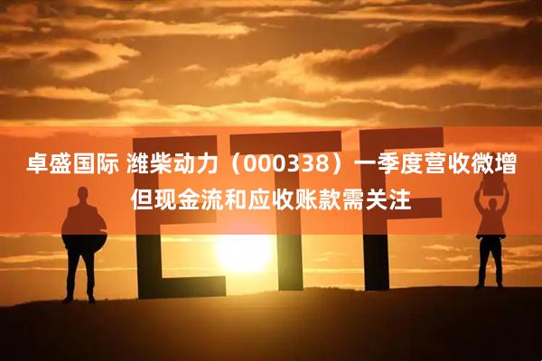 卓盛国际 潍柴动力（000338）一季度营收微增但现金流和应收账款需关注