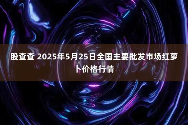 股查查 2025年5月25日全国主要批发市场红萝卜价格行情