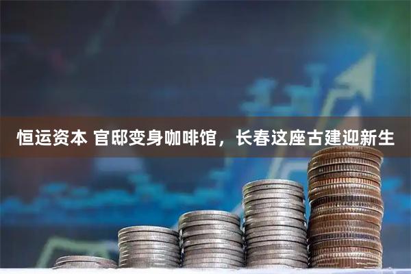 恒运资本 官邸变身咖啡馆，长春这座古建迎新生