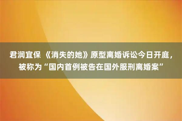 君润宜保 《消失的她》原型离婚诉讼今日开庭，被称为“国内首例被告在国外服刑离婚案”