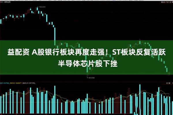 益配资 A股银行板块再度走强！ST板块反复活跃 半导体芯片股下挫