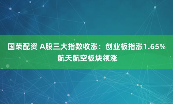 国荣配资 A股三大指数收涨：创业板指涨1.65% 航天航空板块领涨