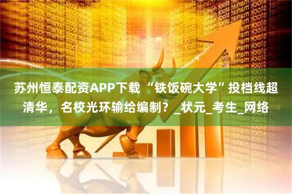 苏州恒泰配资APP下载 “铁饭碗大学”投档线超清华，名校光环输给编制？_状元_考生_网络