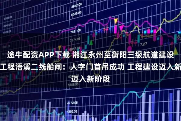 途牛配资APP下载 湘江永州至衡阳三级航道建设三期工程浯溪二线船闸：人字门首吊成功 工程建设迈入新阶段