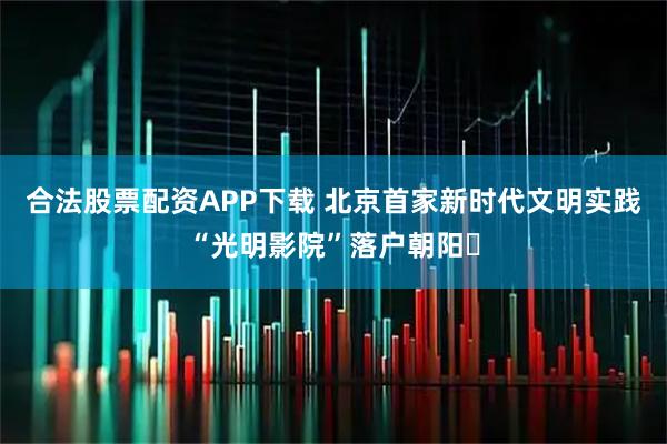 合法股票配资APP下载 北京首家新时代文明实践“光明影院”落户朝阳​