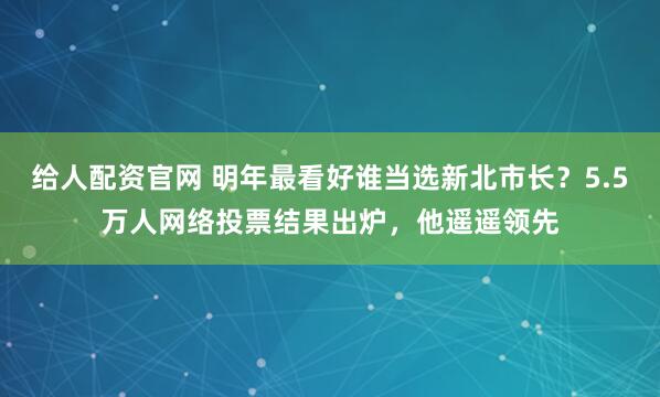 给人配资官网 明年最看好谁当选新北市长？5.5万人网络投票结果出炉，他遥遥领先