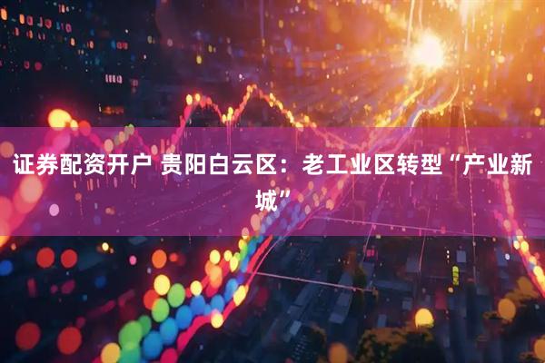 证券配资开户 贵阳白云区：老工业区转型“产业新城”