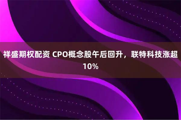 祥盛期权配资 CPO概念股午后回升，联特科技涨超10%
