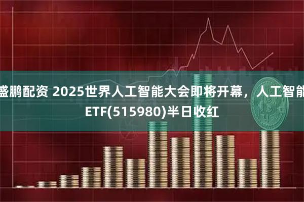 盛鹏配资 2025世界人工智能大会即将开幕，人工智能ETF(515980)半日收红