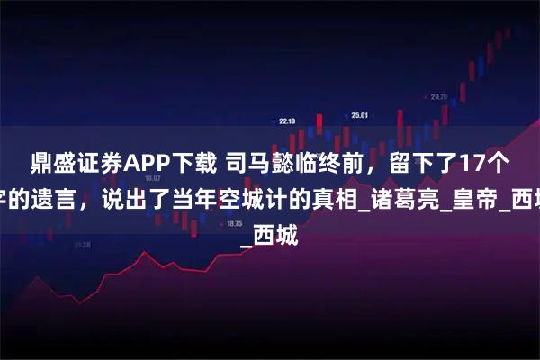 鼎盛证券APP下载 司马懿临终前，留下了17个字的遗言，说出了当年空城计的真相_诸葛亮_皇帝_西城