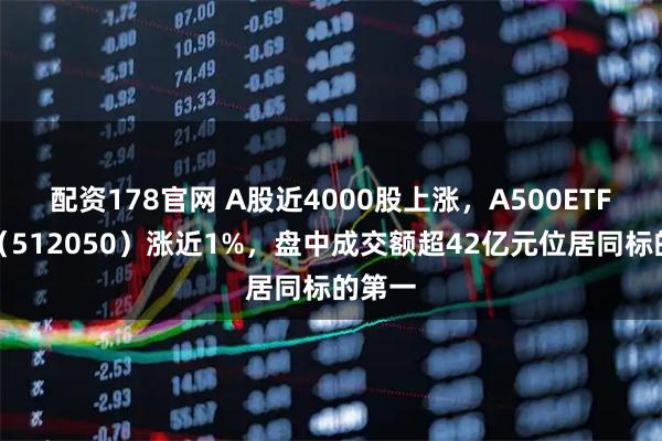 配资178官网 A股近4000股上涨，A500ETF基金（512050）涨近1%，盘中成交额超42亿元位居同标的第一