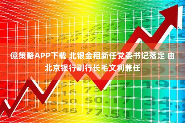 億策略APP下载 北银金租新任党委书记落定 由北京银行副行长毛文利兼任
