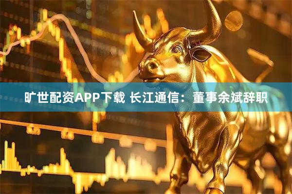 旷世配资APP下载 长江通信：董事余斌辞职