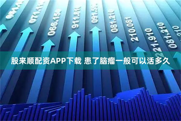 股来顺配资APP下载 患了脑瘤一般可以活多久