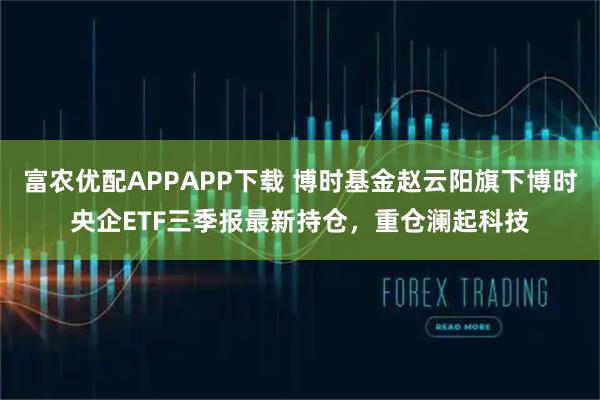 富农优配APPAPP下载 博时基金赵云阳旗下博时央企ETF三季报最新持仓，重仓澜起科技