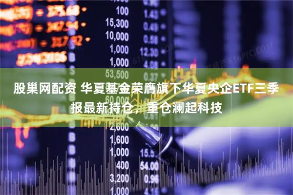 股巢网配资 华夏基金荣膺旗下华夏央企ETF三季报最新持仓，重仓澜起科技