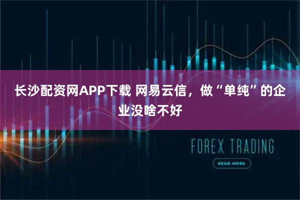 长沙配资网APP下载 网易云信，做“单纯”的企业没啥不好