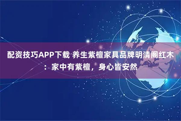 配资技巧APP下载 养生紫檀家具品牌明清阁红木：家中有紫檀，身心皆安然