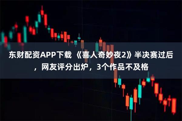东财配资APP下载 《喜人奇妙夜2》半决赛过后，网友评分出炉，3个作品不及格