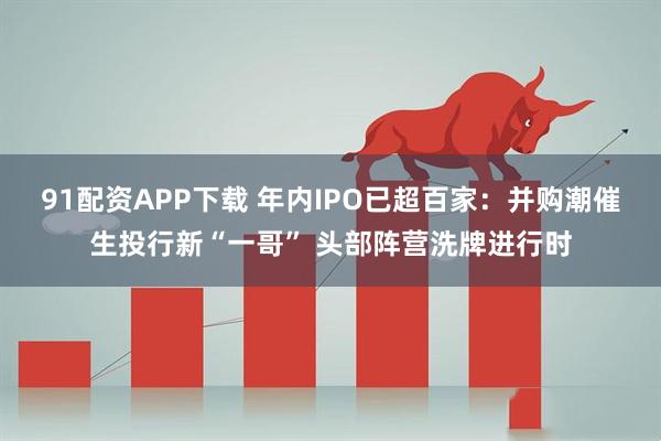 91配资APP下载 年内IPO已超百家:并购潮催生投行新“一哥” 头部阵营洗牌进行时