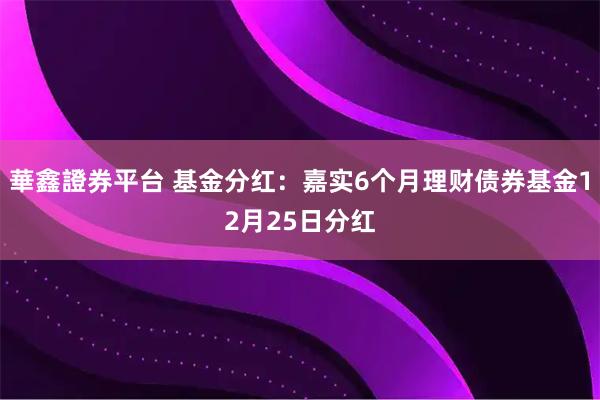 華鑫證券平台 基金分红:嘉实6个月理财债券基金12月25日分红