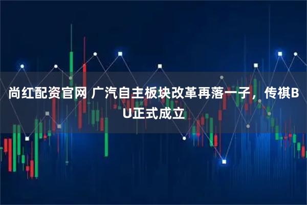 尚红配资官网 广汽自主板块改革再落一子，传祺BU正式成立