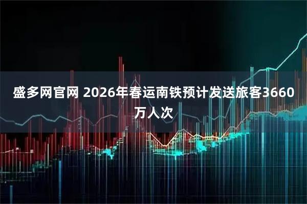 盛多网官网 2026年春运南铁预计发送旅客3660万人次