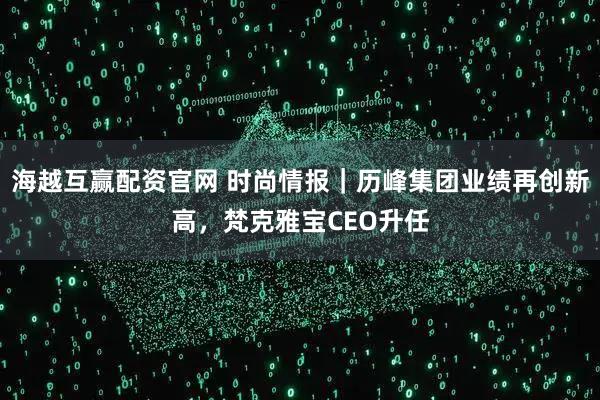 海越互赢配资官网 时尚情报｜历峰集团业绩再创新高，梵克雅宝CEO升任