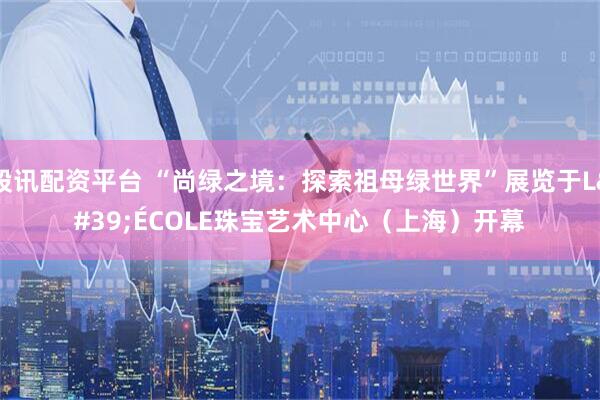 股讯配资平台 “尚绿之境:探索祖母绿世界”展览于L'ÉCOLE珠宝艺术中心(上海)开幕