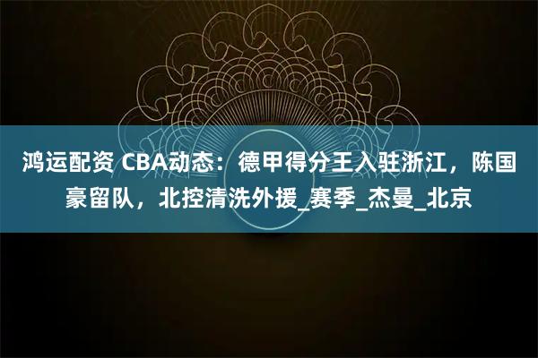 鸿运配资 CBA动态:德甲得分王入驻浙江,陈国豪留队,北控清洗外援_赛季_杰曼_北京