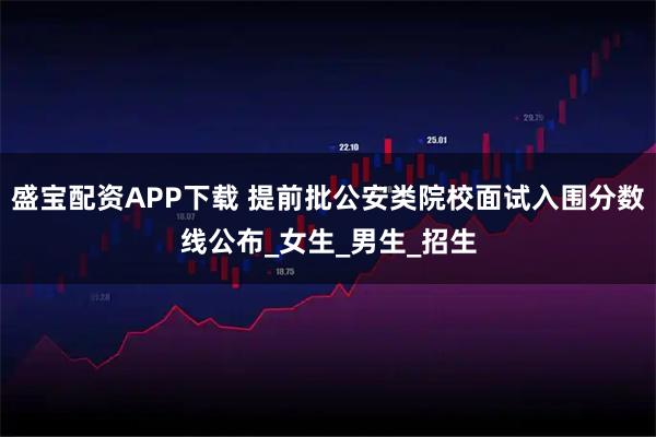 盛宝配资APP下载 提前批公安类院校面试入围分数线公布_女生_男生_招生