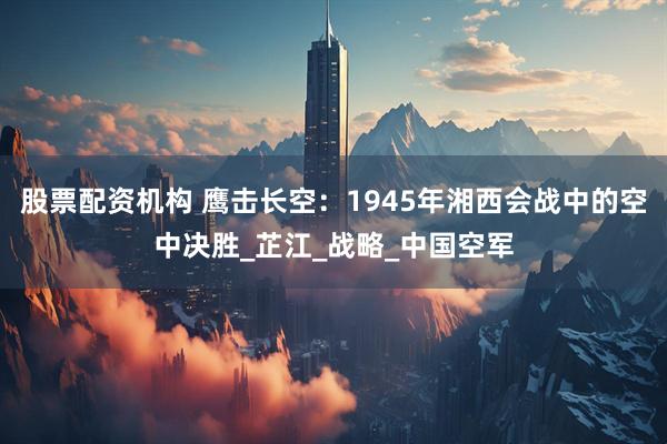 股票配资机构 鹰击长空：1945年湘西会战中的空中决胜_芷江_战略_中国空军