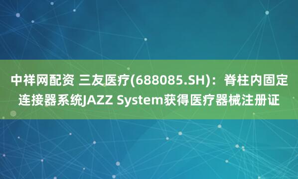 中祥网配资 三友医疗(688085.SH)：脊柱内固定连接器系统JAZZ System获得医疗器械注册证