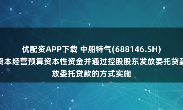 优配资APP下载 中船特气(688146.SH)：接收国有资本经营预算资本性资金并通过控股股东发放委托贷款的方式实施